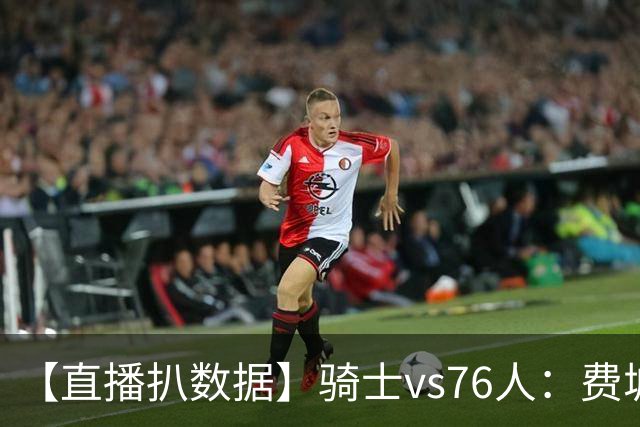 【直播扒数据】骑士vs76人：费城上演29分大逆转 5巨头合砍105分