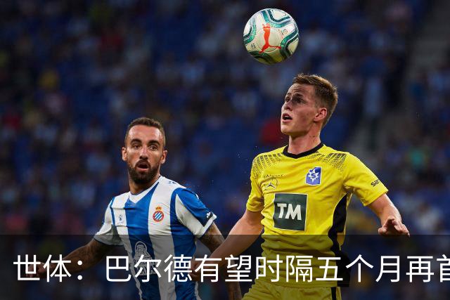 世体：巴尔德有望时隔五个月再首发，对阵阿拉维斯迎正名良机