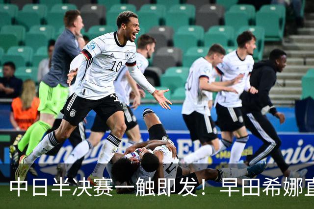 中日半决赛一触即发！早田希娜直言战莎莎信心提升 张本美和豪言复仇王曼昱