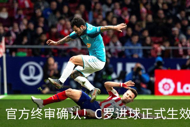 官方终审确认！C罗进球正式生效，生涯总进球刷新至982球
