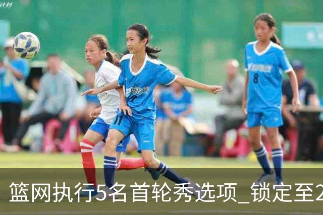 篮网执行5名首轮秀选项 锁定至2027-28赛季