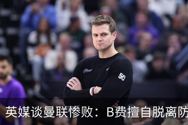 英媒谈曼联惨败：B费擅自脱离防线去逼抢 没遵守卡里克战术