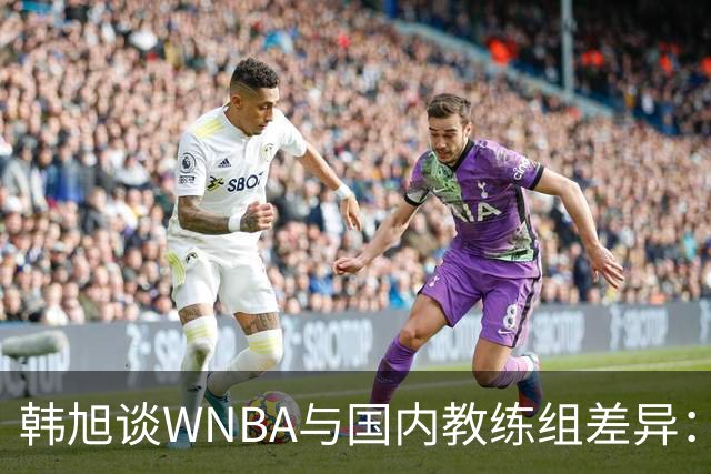 韩旭谈WNBA与国内教练组差异：那边分工明确，国内基本一主两助