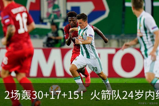 2场轰30+17+15！火箭队24岁内线继续进化，3600万年薪真香，斯通立功了
