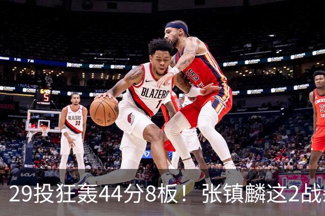 29投狂轰44分8板！张镇麟这2战杀疯了：郭士强该让他重返国家队了？