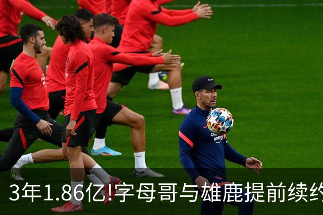 3年1.86亿!字母哥与雄鹿提前续约 年薪超6千万