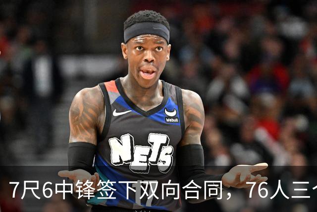 7尺6中锋签下双向合同，76人三个名额全部填满