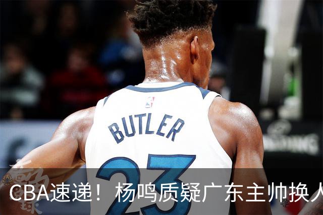 CBA速递！杨鸣质疑广东主帅换人意图，广东大外援全场0出手得0分，新赛季首位下课总经理出炉